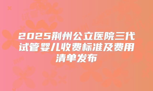 2025荆州公立医院三代试管婴儿收费标准及费用清单发布