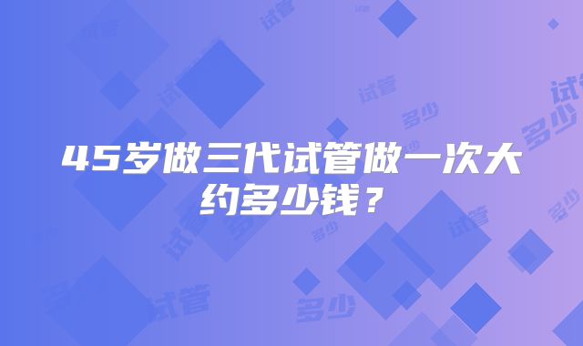 45岁做三代试管做一次大约多少钱？