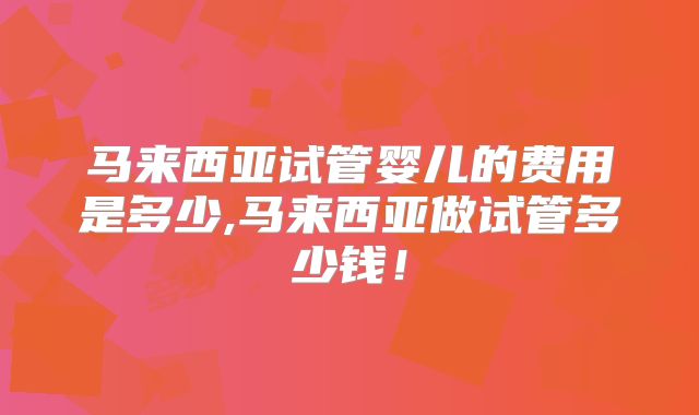 马来西亚试管婴儿的费用是多少,马来西亚做试管多少钱！