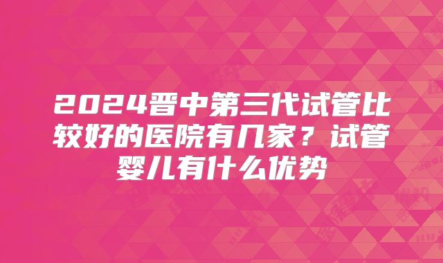 2024晋中第三代试管比较好的医院有几家?试管婴儿有什么优势