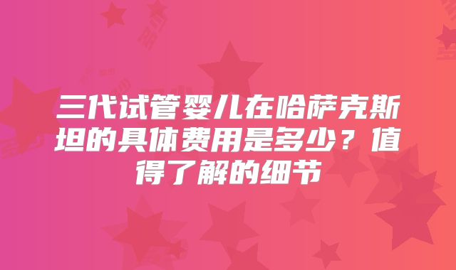 三代试管婴儿在哈萨克斯坦的具体费用是多少？值得了解的细节