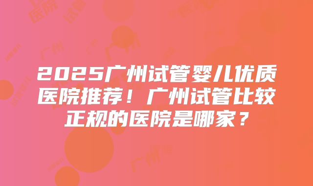 2025广州试管婴儿优质医院推荐!广州试管比较正规的医院是哪家?