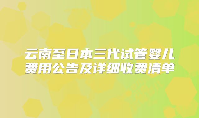 云南至日本三代试管婴儿费用公告及详细收费清单
