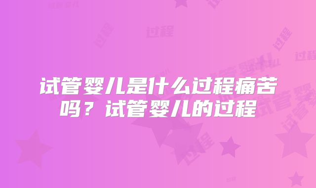 试管婴儿是什么过程痛苦吗?试管婴儿的过程