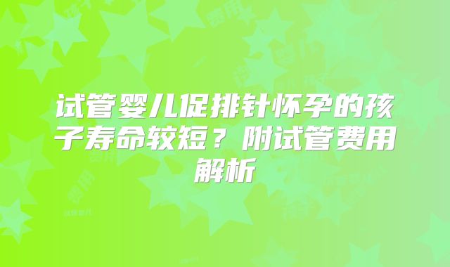 试管婴儿促排针怀孕的孩子寿命较短？附试管费用解析