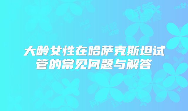 大龄女性在哈萨克斯坦试管的常见问题与解答