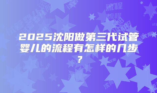 2025沈阳做第三代试管婴儿的流程有怎样的几步？