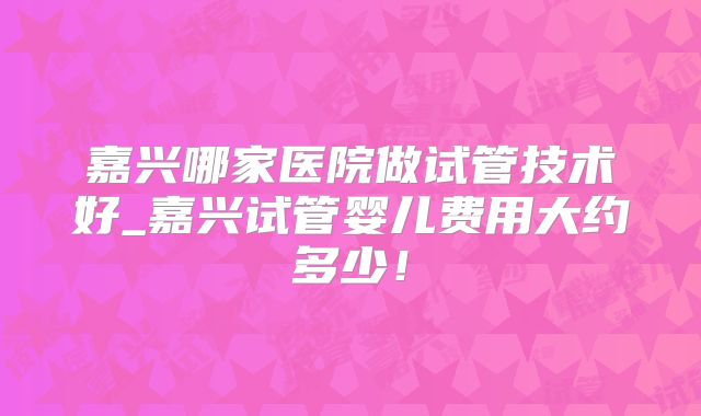 嘉兴哪家医院做试管技术好_嘉兴试管婴儿费用大约多少!