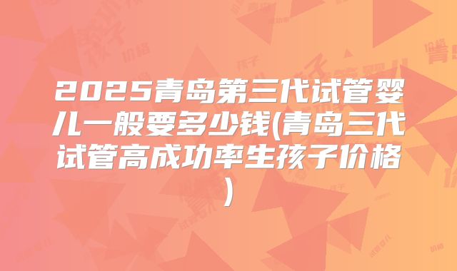 2025青岛第三代试管婴儿一般要多少钱(青岛三代试管高成功率生孩子价格)