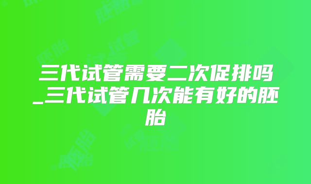 三代试管需要二次促排吗_三代试管几次能有好的胚胎