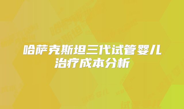 哈萨克斯坦三代试管婴儿治疗成本分析