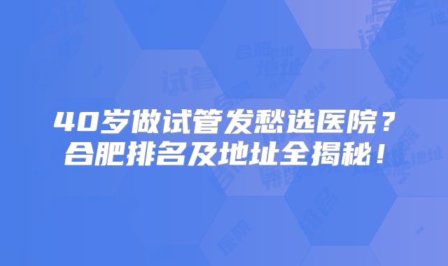40岁做试管发愁选医院?合肥排名及地址全揭秘!