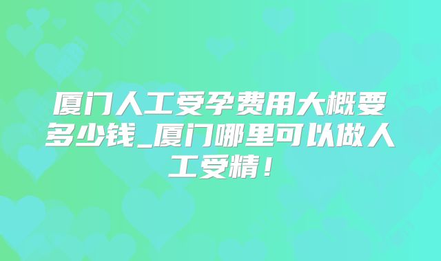 厦门人工受孕费用大概要多少钱_厦门哪里可以做人工受精!