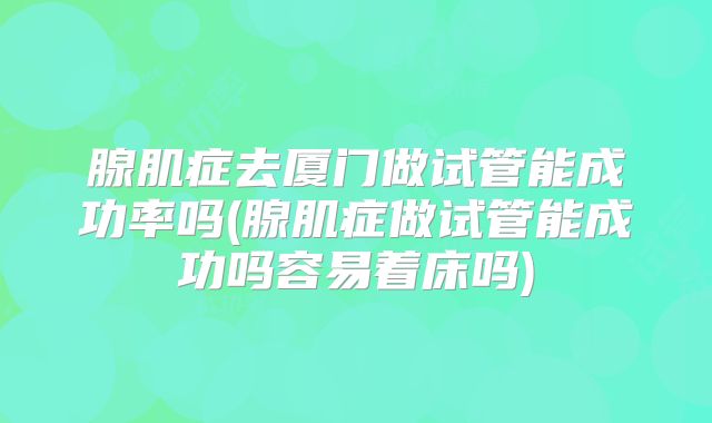 腺肌症去厦门做试管能成功率吗(腺肌症做试管能成功吗容易着床吗)