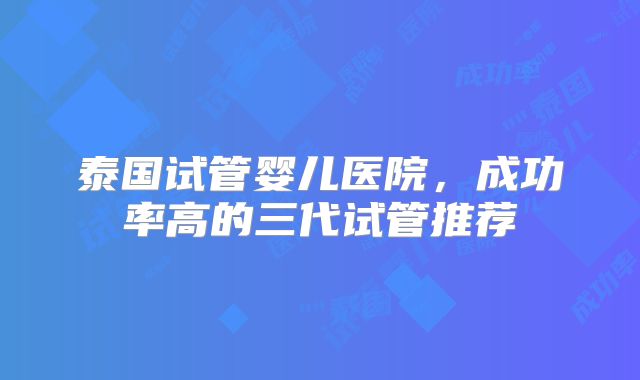 泰国试管婴儿医院，成功率高的三代试管推荐