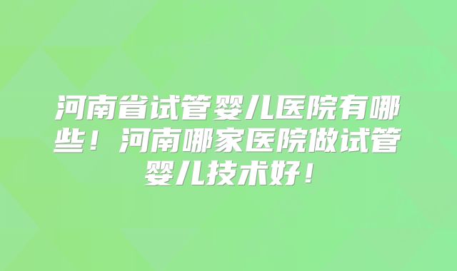 河南省试管婴儿医院有哪些！河南哪家医院做试管婴儿技术好！