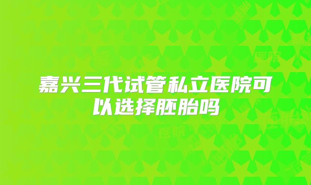 嘉兴三代试管私立医院可以选择胚胎吗