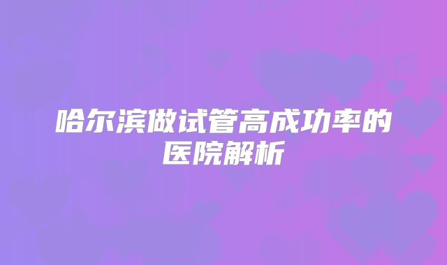 哈尔滨做试管高成功率的医院解析