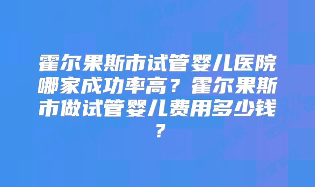 霍尔果斯市试管婴儿医院哪家成功率高？霍尔果斯市做试管婴儿费用多少钱？
