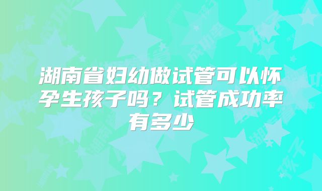 湖南省妇幼做试管可以怀孕生孩子吗?试管成功率有多少