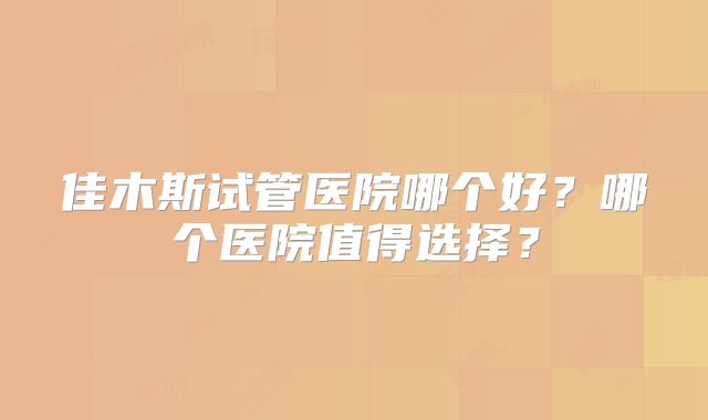 佳木斯试管医院哪个好？哪个医院值得选择？