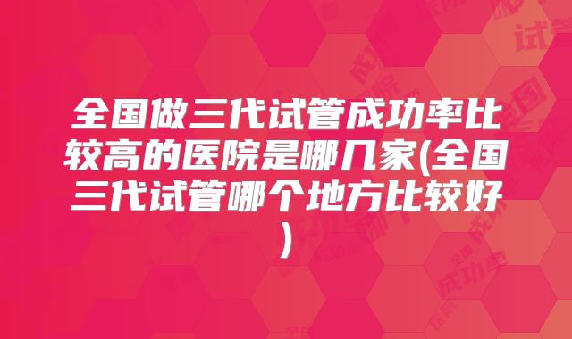 全国做三代试管成功率比较高的医院是哪几家(全国三代试管哪个地方比较好)
