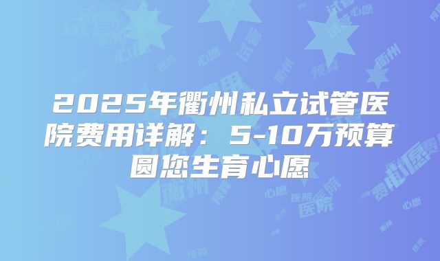 2025年衢州私立试管医院费用详解：5-10万预算圆您生育心愿
