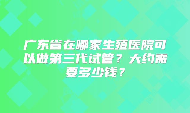 广东省在哪家生殖医院可以做第三代试管?大约需要多少钱?