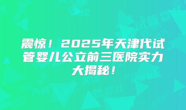 震惊!2025年天津代试管婴儿公立前三医院实力大揭秘!