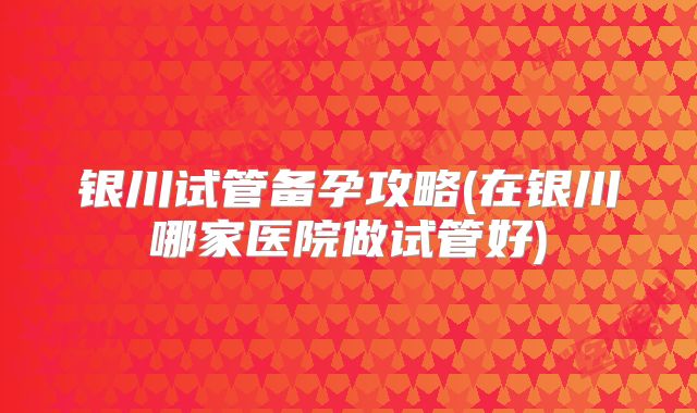 银川试管备孕攻略(在银川哪家医院做试管好)