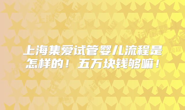 上海集爱试管婴儿流程是怎样的!五万块钱够嘛!