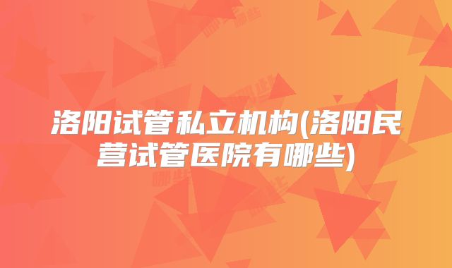 洛阳试管私立机构(洛阳民营试管医院有哪些)