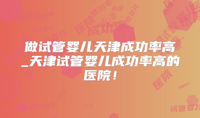 做试管婴儿天津成功率高_天津试管婴儿成功率高的医院!