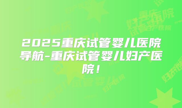 2025重庆试管婴儿医院导航-重庆试管婴儿妇产医院！