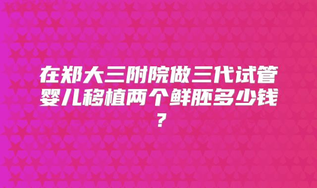 在郑大三附院做三代试管婴儿移植两个鲜胚多少钱?