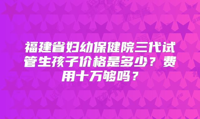 福建省妇幼保健院三代试管生孩子价格是多少？费用十万够吗？
