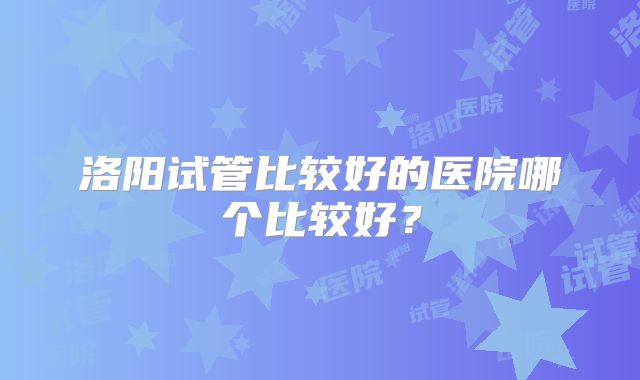 洛阳试管比较好的医院哪个比较好？