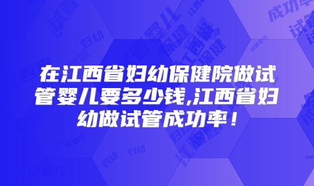 在江西省妇幼保健院做试管婴儿要多少钱,江西省妇幼做试管成功率！