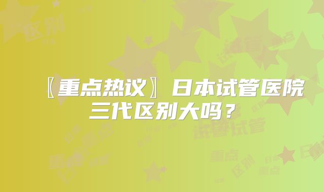 〖重点热议〗日本试管医院三代区别大吗?