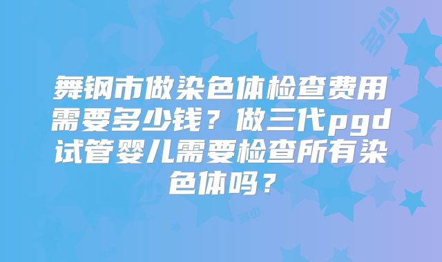 舞钢市做染色体检查费用需要多少钱?做三代pgd试管婴儿需要检查所有染色体吗?