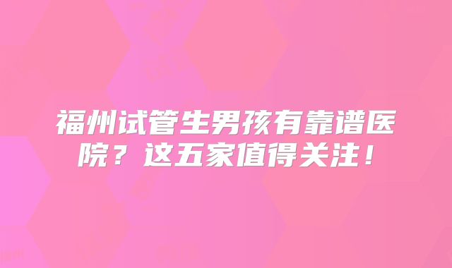 福州试管生男孩有靠谱医院?这五家值得关注!