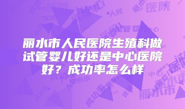 丽水市人民医院生殖科做试管婴儿好还是中心医院好？成功率怎么样