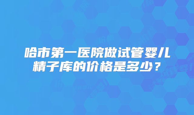 哈市第一医院做试管婴儿精子库的价格是多少？