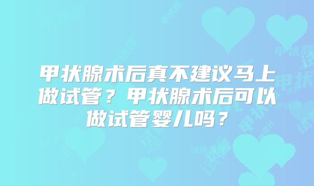 甲状腺术后真不建议马上做试管?甲状腺术后可以做试管婴儿吗?