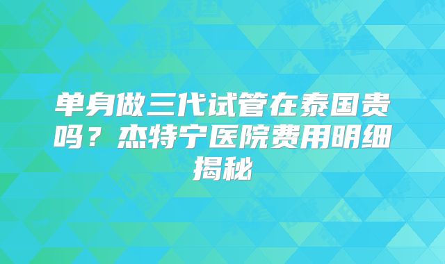 单身做三代试管在泰国贵吗？杰特宁医院费用明细揭秘