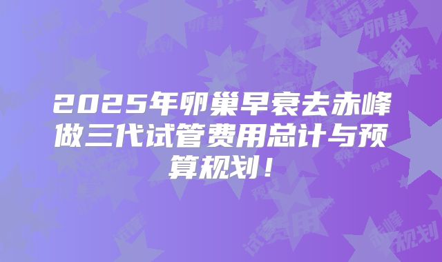 2025年卵巢早衰去赤峰做三代试管费用总计与预算规划!