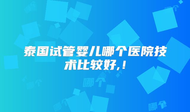 泰国试管婴儿哪个医院技术比较好,！