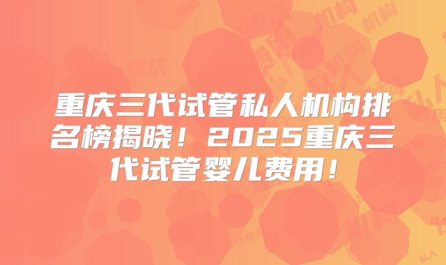 重庆三代试管私人机构排名榜揭晓！2025重庆三代试管婴儿费用！