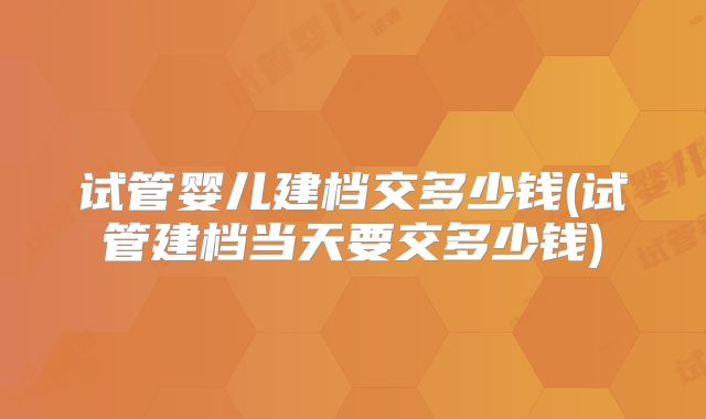 试管婴儿建档交多少钱(试管建档当天要交多少钱)
