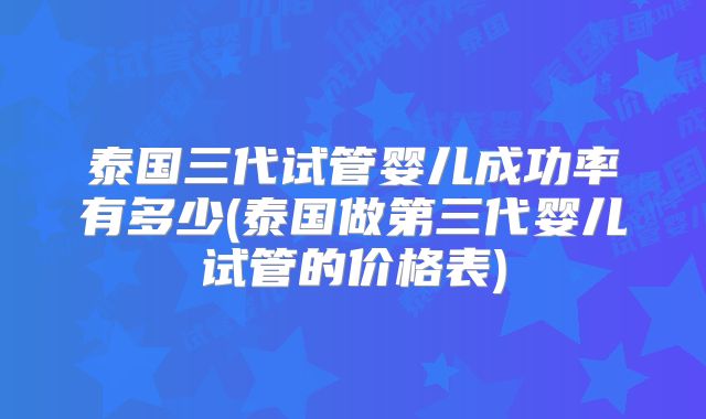 泰国三代试管婴儿成功率有多少(泰国做第三代婴儿试管的价格表)